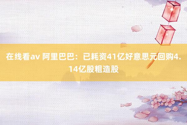 在线看av 阿里巴巴：已耗资41亿好意思元回购4.14亿股粗造股