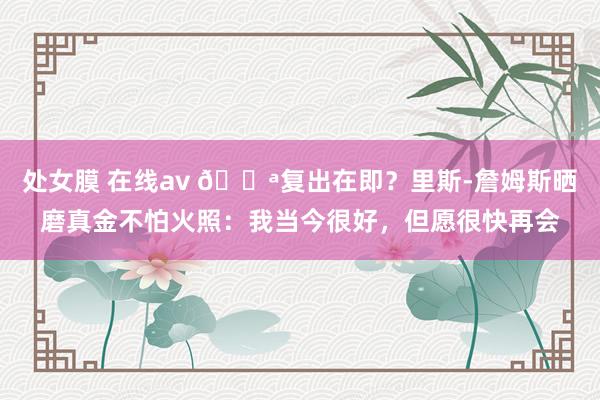 处女膜 在线av 💪复出在即？里斯-詹姆斯晒磨真金不怕火照：我当今很好，但愿很快再会