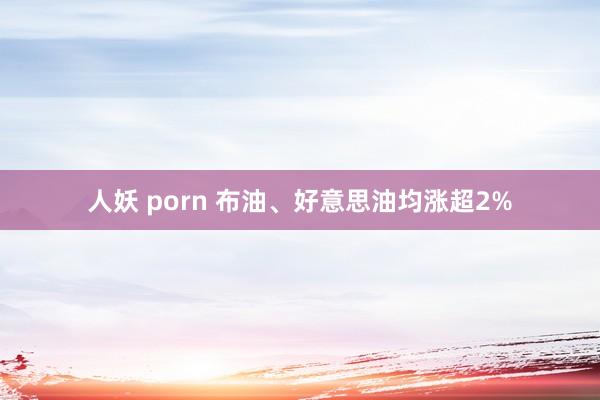 人妖 porn 布油、好意思油均涨超2%