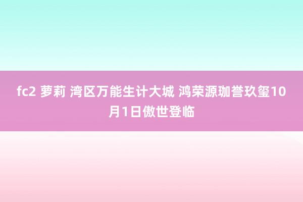 fc2 萝莉 湾区万能生计大城 鸿荣源珈誉玖玺10月1日傲世登临