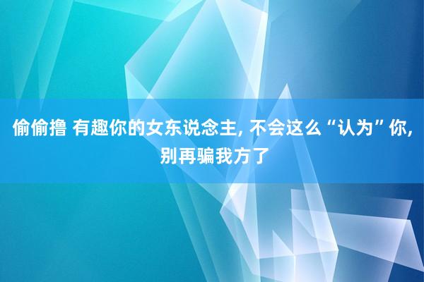 偷偷撸 有趣你的女东说念主， 不会这么“认为”你， 别再骗我方了