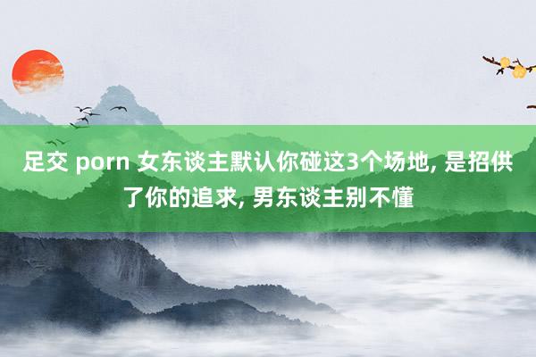 足交 porn 女东谈主默认你碰这3个场地， 是招供了你的追求， 男东谈主别不懂