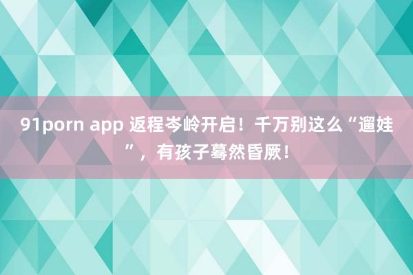 91porn app 返程岑岭开启！千万别这么“遛娃”，有孩子蓦然昏厥！