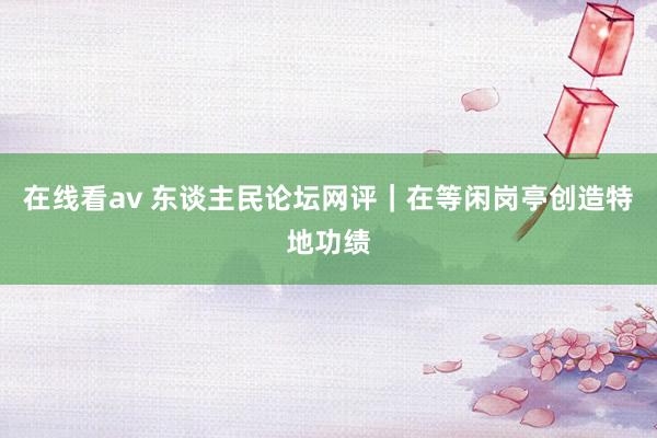 在线看av 东谈主民论坛网评｜在等闲岗亭创造特地功绩