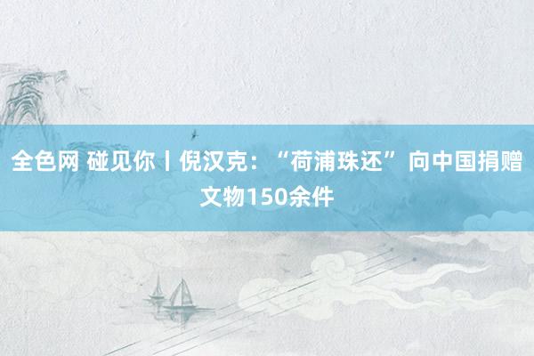 全色网 碰见你丨倪汉克：“荷浦珠还” 向中国捐赠文物150余件