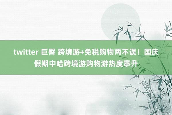 twitter 巨臀 跨境游+免税购物两不误！国庆假期中哈跨境游购物游热度攀升