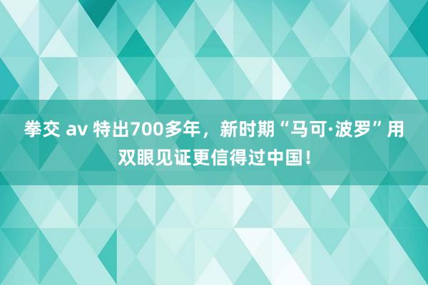 拳交 av 特出700多年，新时期“马可·波罗”用双眼见证更信得过中国！