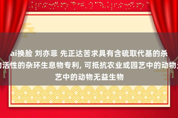 ai换脸 刘亦菲 先正达苦求具有含硫取代基的杀无益生物活性的杂环生息物专利， 可抵抗农业或园艺中的动物无益生物