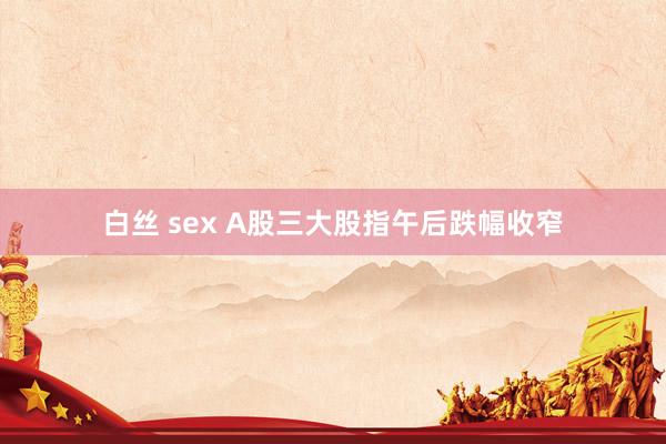 白丝 sex A股三大股指午后跌幅收窄