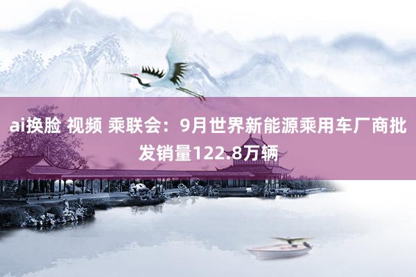 ai换脸 视频 乘联会：9月世界新能源乘用车厂商批发销量122.8万辆