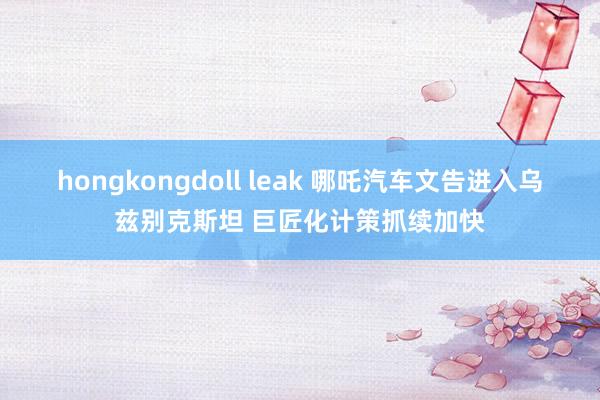 hongkongdoll leak 哪吒汽车文告进入乌兹别克斯坦 巨匠化计策抓续加快