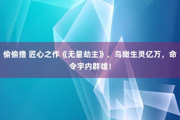 偷偷撸 匠心之作《无量劫主》，鸟瞰生灵亿万，命令宇内群雄！