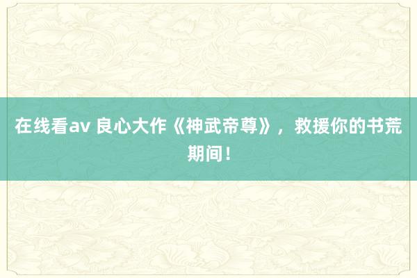 在线看av 良心大作《神武帝尊》，救援你的书荒期间！