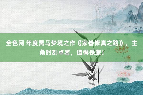 全色网 年度黑马梦境之作《家眷修真之路》，主角时刻卓著，值得保藏！