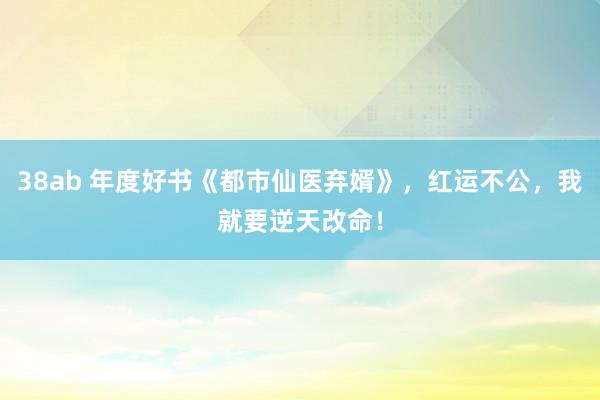 38ab 年度好书《都市仙医弃婿》，红运不公，我就要逆天改命！