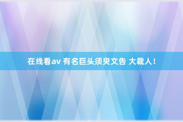 在线看av 有名巨头须臾文告 大裁人！