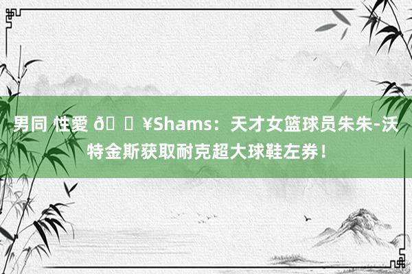 男同 性愛 💥Shams：天才女篮球员朱朱-沃特金斯获取耐克超大球鞋左券！