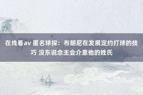 在线看av 匿名球探：布朗尼在发展定约打球的技巧 没东说念主会介意他的姓氏