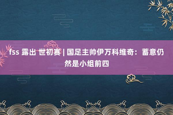 fss 露出 世初赛 | 国足主帅伊万科维奇：蓄意仍然是小组前四