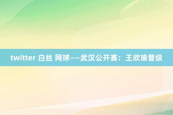 twitter 白丝 网球——武汉公开赛：王欣瑜晋级