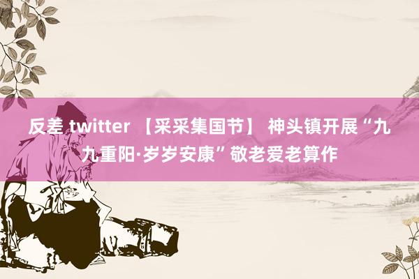 反差 twitter 【采采集国节】 神头镇开展“九九重阳·岁岁安康”敬老爱老算作