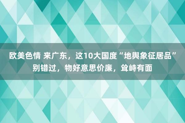 欧美色情 来广东，这10大国度“地舆象征居品”别错过，物好意思价廉，耸峙有面