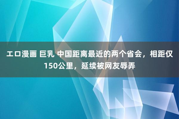 エロ漫画 巨乳 中国距离最近的两个省会，相距仅150公里，延续被网友辱弄