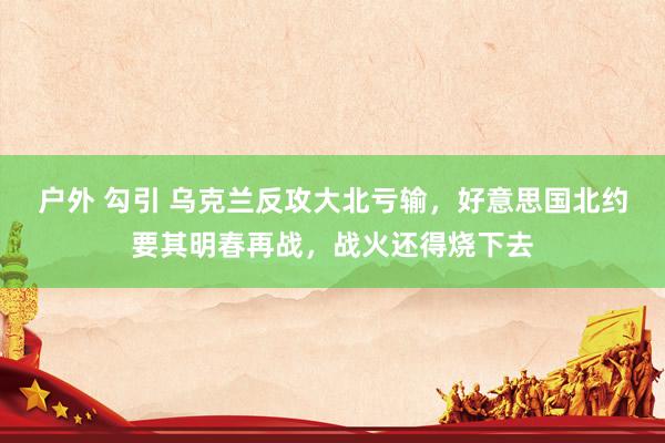 户外 勾引 乌克兰反攻大北亏输，好意思国北约要其明春再战，战火还得烧下去