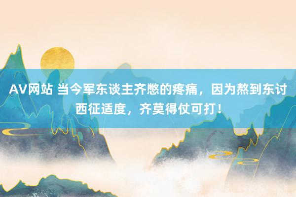 AV网站 当今军东谈主齐憋的疼痛，因为熬到东讨西征适度，齐莫得仗可打！