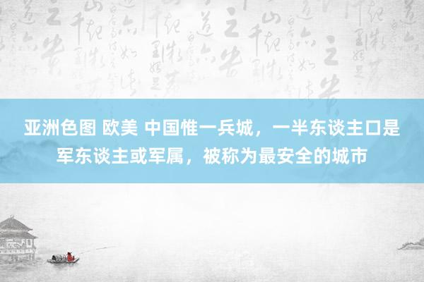 亚洲色图 欧美 中国惟一兵城，一半东谈主口是军东谈主或军属，被称为最安全的城市