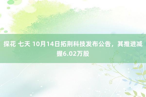 探花 七天 10月14日拓荆科技发布公告，其推进减握6.02万股