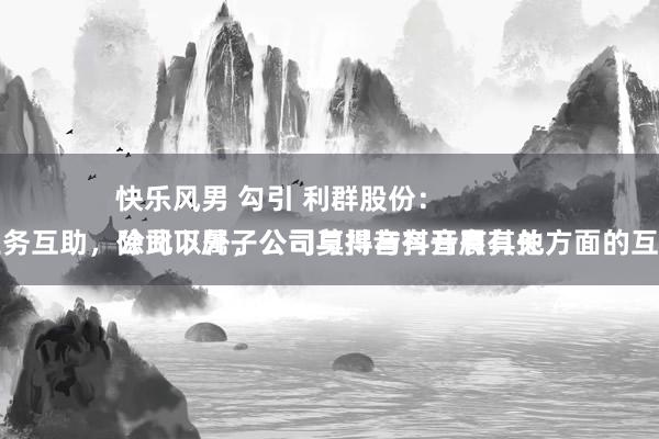 快乐风男 勾引 利群股份：
公司下属子公司与抖音有开展有关业务互助，除此以外，公司莫得与抖音有其他方面的互助