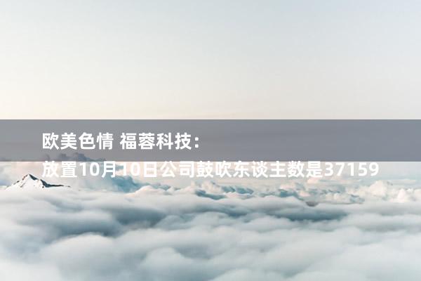 欧美色情 福蓉科技：
放置10月10日公司鼓吹东谈主数是37159