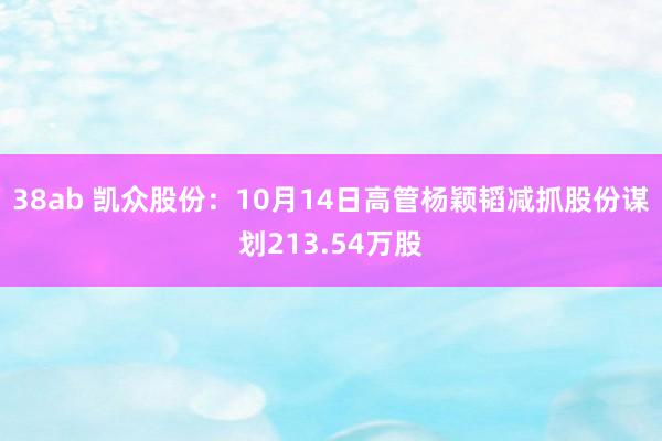 38ab 凯众股份：10月14日高管杨颖韬减抓股份谋划213.54万股