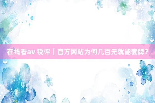 在线看av 锐评｜官方网站为何几百元就能套牌？