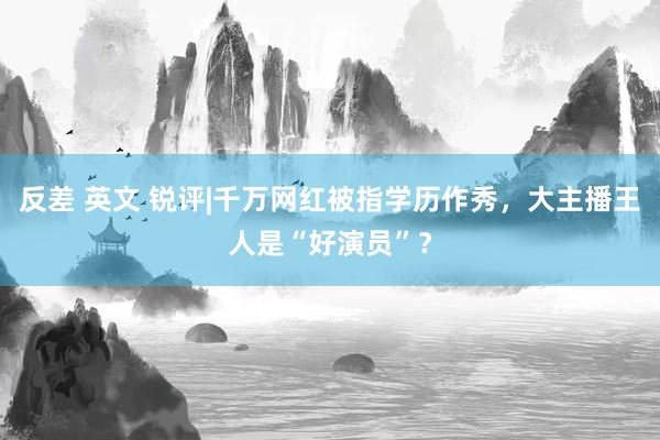 反差 英文 锐评|千万网红被指学历作秀，大主播王人是“好演员”？