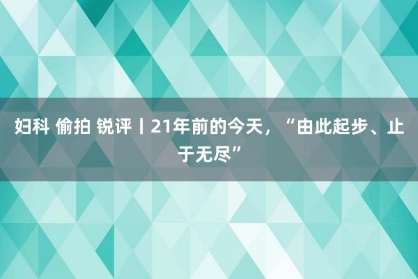 妇科 偷拍 锐评丨21年前的今天，“由此起步、止于无尽”