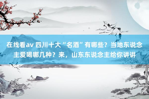 在线看av 四川十大“名酒”有哪些？当地东说念主爱喝哪几种？来，山东东说念主给你讲讲