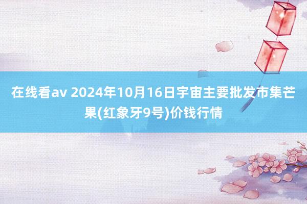 在线看av 2024年10月16日宇宙主要批发市集芒果(红象牙9号)价钱行情