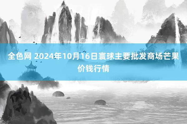 全色网 2024年10月16日寰球主要批发商场芒果价钱行情