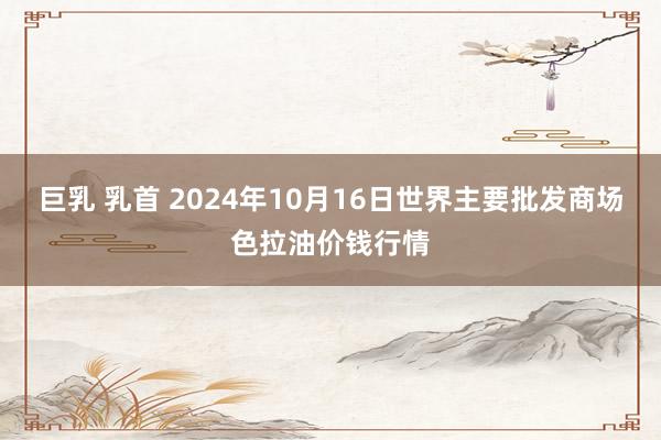 巨乳 乳首 2024年10月16日世界主要批发商场色拉油价钱行情