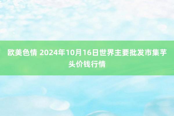 欧美色情 2024年10月16日世界主要批发市集芋头价钱行情