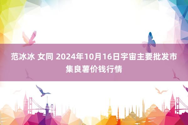 范冰冰 女同 2024年10月16日宇宙主要批发市集良薯价钱行情