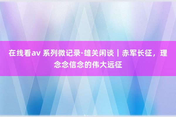 在线看av 系列微记录·雄关闲谈｜赤军长征，理念念信念的伟大远征