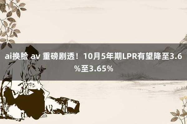 ai换脸 av 重磅剧透！10月5年期LPR有望降至3.6%至3.65%