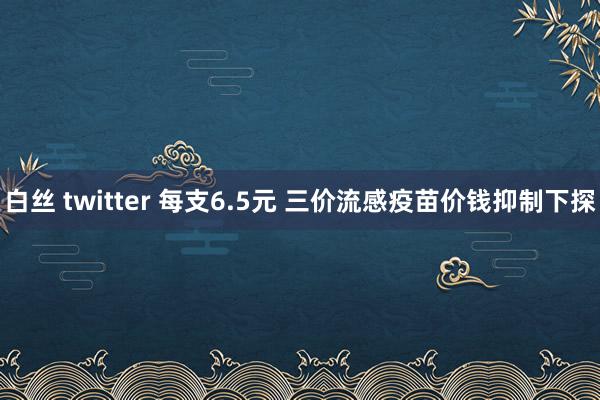 白丝 twitter 每支6.5元 三价流感疫苗价钱抑制下探