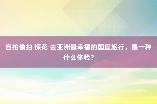 自拍偷拍 探花 去亚洲最幸福的国度旅行，是一种什么体验？