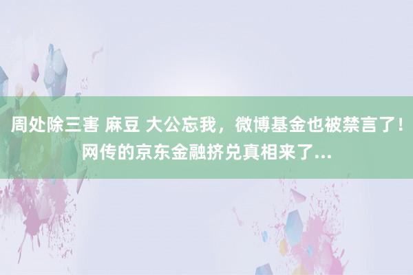 周处除三害 麻豆 大公忘我，微博基金也被禁言了！网传的京东金融挤兑真相来了...