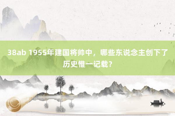 38ab 1955年建国将帅中，哪些东说念主创下了历史惟一记载？