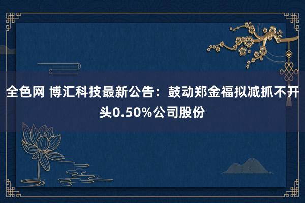 全色网 博汇科技最新公告：鼓动郑金福拟减抓不开头0.50%公司股份